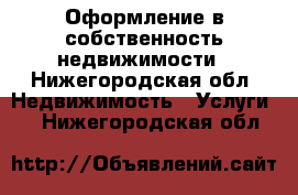 Оформление в собственность недвижимости - Нижегородская обл. Недвижимость » Услуги   . Нижегородская обл.